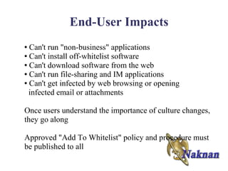 End-User Impacts
● Can't run "non-business" applications
● Can't install off-whitelist software

● Can't download software from the web

● Can't run file-sharing and IM applications

● Can't get infected by web browsing or opening

  infected email or attachments

Once users understand the importance of culture changes,
they go along

Approved "Add To Whitelist" policy and procedure must
be published to all
 