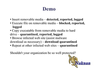 Demo
● Insert removable media – detected, reported, logged
● Execute file on removable media – blocked, reported,

   logged
● Copy executable from removable media to hard

drive – quarantined, reported, logged
● Browse infected web site (assist malware

download as necessary) – download quarantined
● Repeat at other infected web sites – quarantined




Shouldn't your organization be so well protected?
 