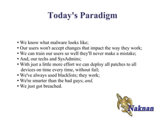 Today's Paradigm

● We know what malware looks like;
● Our users won't accept changes that impact the way they work;

● We can train our users so well they'll never make a mistake;

● And, our techs and SysAdmins;

● With just a little more effort we can deploy all patches to all

  devices on time every time, without fail;
● We've always used blacklists; they work;

● We're smarter than the bad guys; and,

● We just got breached.
 