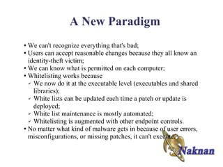 A New Paradigm
● We can't recognize everything that's bad;
● Users can accept reasonable changes because they all know an

  identity-theft victim;
● We can know what is permitted on each computer;

● Whitelisting works because

  ✔ We now do it at the executable level (executables and shared

    libraries);
  ✔ White lists can be updated each time a patch or update is

    deployed;
  ✔ White list maintenance is mostly automated;

  ✔ Whitelisting is augmented with other endpoint controls.

● No matter what kind of malware gets in because of user errors,

  misconfigurations, or missing patches, it can't execute.
 