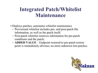 Integrated Patch/Whitelist
               Maintenance
●   Deploys patches, automates whitelist maintenance
    ✔ Provisional whitelist includes pre- and post-patch file

      information, as well as the patch itself;
    ✔ Post-patch whitelist removes information for pre-patch

      conditions and the patch;
    ✔ ADDED VALUE – Endpoint restored to pre-patch restore

      point is immediately obvious; no more unknown lost patches.
 