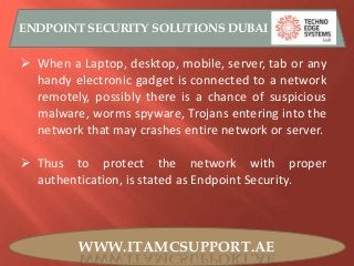 WWW.ITAMCSUPPORT.AE
ENDPOINT SECURITY SOLUTIONS DUBAI
 When a Laptop, desktop, mobile, server, tab or any
handy electronic gadget is connected to a network
remotely, possibly there is a chance of suspicious
malware, worms spyware, Trojans entering into the
network that may crashes entire network or server.
 Thus to protect the network with proper
authentication, is stated as Endpoint Security.
 