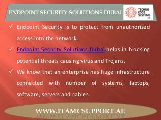 WWW.ITAMCSUPPORT.AE
ENDPOINT SECURITY SOLUTIONS DUBAI
 Endpoint Security is to protect from unauthorized
access into the network.
 Endpoint Security Solutions Dubai helps in blocking
potential threats causing virus and Trojans.
 We know that an enterprise has huge infrastructure
connected with number of systems, laptops,
software, servers and cables.
 