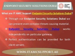 WWW.ITAMCSUPPORT.AE
ENDPOINT SECURITY SOLUTIONS DUBAI
What are IT AMC Support Endpoint Security Solutions Dubai?
 Through our Endpoint Security Solutions Dubai we
can prevent even complex threats causing material.
 Endpoint Security Solutions Dubai works
independently on particular gateway.
 Perfect authentication can be provided for both
client servers.
 