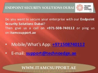 WWW.ITAMCSUPPORT.AE
ENDPOINT SECURITY SOLUTIONS DUBAI
Do you want to secure your enterprise with our Endpoint
Security Solutions Dubai?
Then give us a call on +971-508-740112 or ping us
on itamcsupport.ae
• Mobile/What’s App: +971508740112
• E-mail: support@technoedge.ae
 