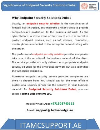 Significance of Endpoint Security Solutions Dubai
ITAMCSUPPORT.AE
Why Endpoint Security Solutions Dubai
Usually, an endpoint security solution is the combination of
firewall, host intrusion, anti-malware, and anti-virus to provide
comprehensive protection to the business network. As the
cyber threat is a severe issue of the current era, it is crucial to
protect endpoint devices such as IoT devices, computers,
mobile phones connected to the enterprise network along with
the server.
The professional endpoint security solution provider companies
take care of the security of the business network of the client.
The service provider not only delivers an appropriate endpoint
security solution for the enterprise network but also identifies
the vulnerable endpoints.
Numerous endpoint security service provider companies are
there to choose from. You should opt for the most efficient
professional security service for the security of your business
network. For Endpoint Security Solutions Dubai, you can
access Techno Edge Systems LLC.
Mobile/What’s App: +971508740112
E-mail: support@technoedge.ae
 