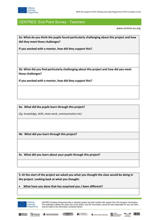 CENTRES: End Point Survey - Teachers
CENTRES (Creative Entrepreneurship in Schools) project has been funded with support from the European Commission.
This publication reflects the views only of the author, and the Commission cannot be held responsible for any use which
may be made of the information contained therein.
www.centres-eu.org
With the support of the Lifelong Learning Programme of the European Union
3a: What do you think the pupils found particularly challenging about this project and how
did they meet these challenges?
If you worked with a mentor, how did they support this?
3b: What did you find particularly challenging about this project and how did you meet
these challenges?
If you worked with a mentor, how did they support this?
4a: What did the pupils learn through this project?
(Eg: knowledge, skills, team work, communication etc)
4b: What did you learn through this project?
4c: What did you learn about your pupils through this project?
5: At the start of the project we asked you what you thought the class would be doing in
the project. Looking back at what you thought:
 What have you done that has surprised you / been different?
 