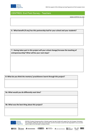 CENTRES: End Point Survey - Teachers
CENTRES (Creative Entrepreneurship in Schools) project has been funded with support from the European Commission.
This publication reflects the views only of the author, and the Commission cannot be held responsible for any use which
may be made of the information contained therein.
www.centres-eu.org
With the support of the Lifelong Learning Programme of the European Union
6: What benefit (if any) has this partnership had for your school and your students?
7: Having taken part in this project will your school change/increase the teaching of
entrepreneurship? What will be your next steps?
8: What do you think the mentors/ practitioners learnt through this project?
9a: What would you do differently next time?
9b: What was the best thing about this project?
 