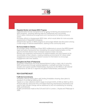 ENDPOVERTY


                                     millennium campaign




Regularly Monitor and Assess MDG Progress
•Operationalise formal mechanisms for on-going monitoring and assessment of
MDG progress, including defining roles for Parliaments and civil society.
•Put in place institutional arrangements and mechanisms for taking corrective
action.
•Increase efforts to disaggregate MDG data, which would allow for more accurate
assessments of disparities in progress.
•Disseminate reports on MDG progress to encourage debate and discussion among
a wide range of national stakeholders, starting at the community level.

Be Accountable to Citizens
•Encourage citizen monitoring of their MDG entitlements to ensure that MDG-based
legal and policy frameworks are translating into actual implementation on the
ground and that citizens have increased access to basic services.
•Design and implement mechanisms for political leaders and duty bearers to be
accountable to their citizens, creating enabling environments for citizen-state
engagement and enhancing citizens' access to information to encourage
engagement with their leaders.

Strengthen the Role of Parliaments
•Empower Parliaments and local representatives to play a major role in ensuring
MDG achievement through existing legislative, oversight and other functions.
•Create and support specific Parliamentary structures on the MDGs in all national
Parliaments as well as in regional and global Parliamentary associations.


RICH COUNTRIES MUST:

Fulfill Aid Commitments
•Establish national action plans with binding timetables showing clear plans to
provide 0.7% of GNI as ODA by 2015.
•Agree on a new collective interim target of at least 0.63% of GNI as ODA by 2012.
•Ensure that any resources from innovative financing mechanisms and those to be
used to fight climate change will be additional to and not substituting for existing
ODA commitments.
•Fulfill commitments made at the G-8 and G-20 in London, L'Aquila and Pittsburgh in
2009.




                                 www.endpoverty2015.org
 