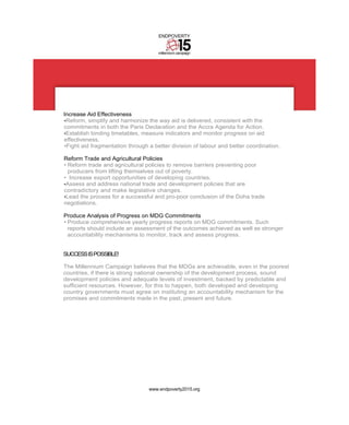 ENDPOVERTY


                                     millennium campaign




Increase Aid Effectiveness
•Reform, simplify and harmonize the way aid is delivered, consistent with the
commitments in both the Paris Declaration and the Accra Agenda for Action.
•Establish binding timetables, measure indicators and monitor progress on aid
effectiveness.
•Fight aid fragmentation through a better division of labour and better coordination.

Reform Trade and Agricultural Policies
• Reform trade and agricultural policies to remove barriers preventing poor
  producers from lifting themselves out of poverty.
• Increase export opportunities of developing countries.
•Assess and address national trade and development policies that are
contradictory and make legislative changes.
•Lead the process for a successful and pro-poor conclusion of the Doha trade
negotiations.

Produce Analysis of Progress on MDG Commitments
• Produce comprehensive yearly progress reports on MDG commitments. Such
  reports should include an assessment of the outcomes achieved as well as stronger
  accountability mechanisms to monitor, track and assess progress.


SUCCESS IS POSSIBLE!

The Millennium Campaign believes that the MDGs are achievable, even in the poorest
countries, if there is strong national ownership of the development process, sound
development policies and adequate levels of investment, backed by predictable and
sufficient resources. However, for this to happen, both developed and developing
country governments must agree on instituting an accountability mechanism for the
promises and commitments made in the past, present and future.




                                 www.endpoverty2015.org
 