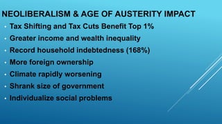 NEOLIBERALISM & AGE OF AUSTERITY IMPACT
• Tax Shifting and Tax Cuts Benefit Top 1%
• Greater income and wealth inequality
• Record household indebtedness (168%)
• More foreign ownership
• Climate rapidly worsening
• Shrank size of government
• Individualize social problems
 