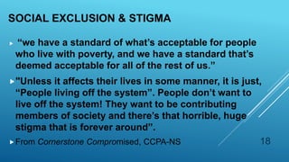 SOCIAL EXCLUSION & STIGMA
 “we have a standard of what’s acceptable for people
who live with poverty, and we have a standard that’s
deemed acceptable for all of the rest of us.”
"Unless it affects their lives in some manner, it is just,
“People living off the system”. People don’t want to
live off the system! They want to be contributing
members of society and there’s that horrible, huge
stigma that is forever around”.
From Cornerstone Compromised, CCPA-NS 18
 