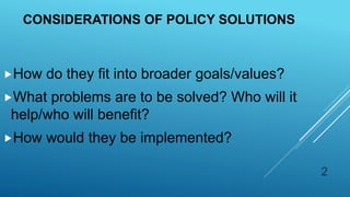 CONSIDERATIONS OF POLICY SOLUTIONS
How do they fit into broader goals/values?
What problems are to be solved? Who will it
help/who will benefit?
How would they be implemented?
2
 