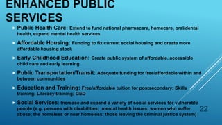 ENHANCED PUBLIC
SERVICES
 Public Health Care: Extend to fund national pharmacare, homecare, oral/dental
health, expand mental health services
 Affordable Housing: Funding to fix current social housing and create more
affordable housing stock
 Early Childhood Education: Create public system of affordable, accessible
child care and early learning
 Public Transportation/Transit: Adequate funding for free/affordable within and
between communities
 Education and Training: Free/affordable tuition for postsecondary; Skills
training; Literacy training; GED
 Social Services: Increase and expand a variety of social services for vulnerable
people (e.g. persons with disabilities; mental health issues; women who suffer
abuse; the homeless or near homeless; those leaving the criminal justice system)
22
 