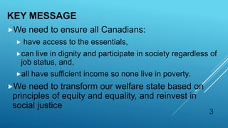 KEY MESSAGE
We need to ensure all Canadians:
 have access to the essentials,
can live in dignity and participate in society regardless of
job status, and,
all have sufficient income so none live in poverty.
We need to transform our welfare state based on
principles of equity and equality, and reinvest in
social justice
3
 