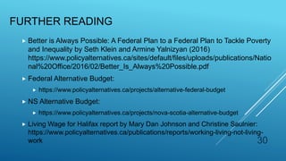 FURTHER READING
 Better is Always Possible: A Federal Plan to a Federal Plan to Tackle Poverty
and Inequality by Seth Klein and Armine Yalnizyan (2016)
https://www.policyalternatives.ca/sites/default/files/uploads/publications/Natio
nal%20Office/2016/02/Better_Is_Always%20Possible.pdf
 Federal Alternative Budget:
 https://www.policyalternatives.ca/projects/alternative-federal-budget
 NS Alternative Budget:
 https://www.policyalternatives.ca/projects/nova-scotia-alternative-budget
 Living Wage for Halifax report by Mary Dan Johnson and Christine Saulnier:
https://www.policyalternatives.ca/publications/reports/working-living-not-living-
work 30
 