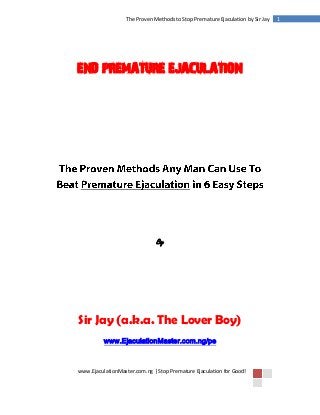 www.EjaculationMaster.com.ng | Stop Premature Ejaculation for Good!
1The Proven Methods to Stop Premature Ejaculation by Sir Jay
END PREMATURE EJACULATION
By
Sir Jay (a.k.a. The Lover Boy)
www.EjaculationMaster.com.ng/pe
 