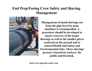 End Prep/Facing Crew Safety and Shaving
             Management

                     Management of metal shavings cut
                         from the pipe bevel by prep
                        machines is recommended. A
                      procedure should be developed to
                        ensure recovery of the larger
                    shavings as well as the smaller pieces
                       scattered on the ground and to
                       control Health and Safety and
                    Environmental risks. These shavings
                      present a hazard to workers, the
                            public and livestock.

         http://www.pipe-line-safety.com
 
