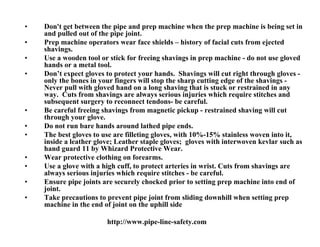 •   Don't get between the pipe and prep machine when the prep machine is being set in
    and pulled out of the pipe joint.
•   Prep machine operators wear face shields – history of facial cuts from ejected
    shavings.
•   Use a wooden tool or stick for freeing shavings in prep machine - do not use gloved
    hands or a metal tool.
•   Don’t expect gloves to protect your hands. Shavings will cut right through gloves -
    only the bones in your fingers will stop the sharp cutting edge of the shavings -
    Never pull with gloved hand on a long shaving that is stuck or restrained in any
    way. Cuts from shavings are always serious injuries which require stitches and
    subsequent surgery to reconnect tendons- be careful.
•   Be careful freeing shavings from magnetic pickup - restrained shaving will cut
    through your glove.
•   Do not run bare hands around lathed pipe ends.
•   The best gloves to use are filleting gloves, with 10%-15% stainless woven into it,
    inside a leather glove; Leather staple gloves; gloves with interwoven kevlar such as
    hand guard 11 by Whizard Protective Wear.
•   Wear protective clothing on forearms.
•   Use a glove with a high cuff, to protect arteries in wrist. Cuts from shavings are
    always serious injuries which require stitches - be careful.
•   Ensure pipe joints are securely chocked prior to setting prep machine into end of
    joint.
•   Take precautions to prevent pipe joint from sliding downhill when setting prep
    machine in the end of joint on the uphill side

                        http://www.pipe-line-safety.com
 
