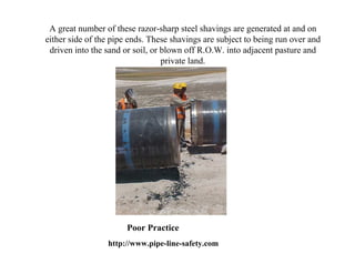 A great number of these razor-sharp steel shavings are generated at and on
either side of the pipe ends. These shavings are subject to being run over and
 driven into the sand or soil, or blown off R.O.W. into adjacent pasture and
                                  private land.




                       Poor Practice
                 http://www.pipe-line-safety.com
 