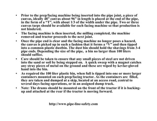 •   Prior to the prep/facing machine being inserted into the pipe joint, a piece of
    canvas, ideally 48” canvas about 96” in length is placed at the end of the pipe,
    in the form of a “T”, with about 1/3 of the width under the pipe. Two or three
    canvas tarps should be available for each facing machine so that production is
    not hindered.
•   The facing machine is then inserted, the milling completed, the machine
    removed and tractor proceeds to the next joint.
•   Once the pipe end is clear and the facing machine no longer poses a hazard,
    the canvas is picked up in such a fashion that it forms a “V” and then tipped
    into a common plastic dustbin. The dust bin should hold the shavings from 3-4
    pipe ends. Depending the size of the pipe, a bin no larger than 100 liters
    should suffice.
•   Care should be taken to ensure that any small pieces of steel are not driven
    into the sand or soil by being stepped on. A quick sweep with a magnet catches
    any stray pieces of metal on the ground and these are wiped by kevlar-gloved
    hand into the bin.
•   As required the 100 liter plastic bin, when full is tipped into one or more larger
    containers mounted on each prep/facing tractor. As the containers are filled,
    they are taken and dumped at a skip, located at an access road, central to
    several days facing operations, or in an assigned dump truck.
•   Note: The drums should be mounted on the front of the tractor if it is backing-
    up and attached at the rear if the tractor is moving forward.


                       http://www.pipe-line-safety.com
 