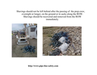 Shavings should not be left behind after the passing of the prep crew,
    overnight or longer, on the ground or in sacks along the ROW.
      Shavings should be recovered and removed from the ROW
                              immediately.




           http://www.pipe-line-safety.com
 