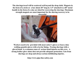 The shavings/swarf will be scattered well beyond the drop cloth. Magnets in
 the form of a circle or a bar about 20” long by 1.5” attached to a 60” metal
handle in the form of a rake are ideal for recovering the shavings. Maximum
     strength magnets are most important for the shaving recovery to be
                                  successful.




   Workers need to be provided with meat cutter’s gloves or heavy duty
   welding gauntlet gloves with a kevlar lining. Freeing shavings with a
 gloved hand is a common cause of serious hand injuries on this crew. A
strong leather glove alone does not provide adequate protection. Cuts from
         shavings are deep and always serious debilitating injuries.

                   http://www.pipe-line-safety.com
 