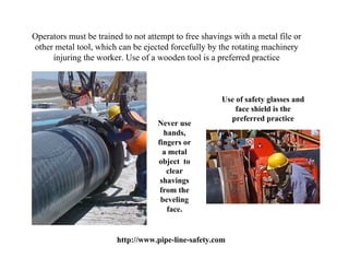 Operators must be trained to not attempt to free shavings with a metal file or
other metal tool, which can be ejected forcefully by the rotating machinery
     injuring the worker. Use of a wooden tool is a preferred practice



                                                       Use of safety glasses and
                                                           face shield is the
                                                         preferred practice
                                    Never use
                                      hands,
                                    fingers or
                                      a metal
                                    object to
                                       clear
                                     shavings
                                     from the
                                     beveling
                                       face.


                        http://www.pipe-line-safety.com
 
