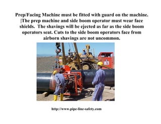 Prep/Facing Machine must be fitted with guard on the machine.
   |The prep machine and side boom operator must wear face
  shields. The shavings will be ejected as far as the side boom
    operators seat. Cuts to the side boom operators face from
              airborn shavings are not uncommon.




                 http://www.pipe-line-safety.com
 