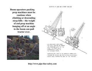 Boom operators packing
  prep machines must be
       cautious when
  climbing or descending
  steep hills – the weight
   of end prep machine
  hanging off at an angle
   to the boom can pull
        tractor over.




                  http://www.pipe-line-safety.com
 
