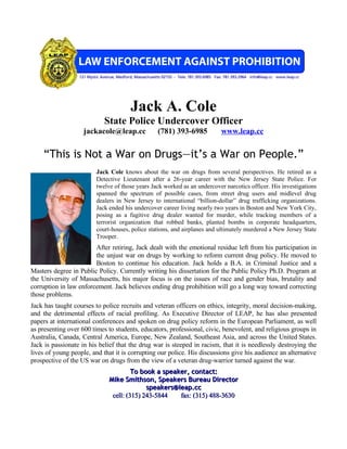 Jack A. Cole
                            State Police Undercover Officer
                    jackacole@leap.cc            (781) 393-6985           www.leap.cc


    “This is Not a War on Drugs—it’s a War on People.”
                         Jack Cole knows about the war on drugs from several perspectives. He retired as a
                         Detective Lieutenant after a 26-year career with the New Jersey State Police. For
                         twelve of those years Jack worked as an undercover narcotics officer. His investigations
                         spanned the spectrum of possible cases, from street drug users and midlevel drug
                         dealers in New Jersey to international “billion-dollar” drug trafficking organizations.
                         Jack ended his undercover career living nearly two years in Boston and New York City,
                         posing as a fugitive drug dealer wanted for murder, while tracking members of a
                         terrorist organization that robbed banks, planted bombs in corporate headquarters,
                         court-houses, police stations, and airplanes and ultimately murdered a New Jersey State
                         Trooper.
                        After retiring, Jack dealt with the emotional residue left from his participation in
                        the unjust war on drugs by working to reform current drug policy. He moved to
                        Boston to continue his education. Jack holds a B.A. in Criminal Justice and a
Masters degree in Public Policy. Currently writing his dissertation for the Public Policy Ph.D. Program at
the University of Massachusetts, his major focus is on the issues of race and gender bias, brutality and
corruption in law enforcement. Jack believes ending drug prohibition will go a long way toward correcting
those problems.
Jack has taught courses to police recruits and veteran officers on ethics, integrity, moral decision-making,
and the detrimental effects of racial profiling. As Executive Director of LEAP, he has also presented
papers at international conferences and spoken on drug policy reform in the European Parliament, as well
as presenting over 600 times to students, educators, professional, civic, benevolent, and religious groups in
Australia, Canada, Central America, Europe, New Zealand, Southeast Asia, and across the United States.
Jack is passionate in his belief that the drug war is steeped in racism, that it is needlessly destroying the
lives of young people, and that it is corrupting our police. His discussions give his audience an alternative
prospective of the US war on drugs from the view of a veteran drug-warrior turned against the war.
                                       To book a speaker, contact:
                              Mike Smithson, Speakers Bureau Director
                                            speakers@leap.cc
                               cell: (315) 243-5844   fax: (315) 488-3630
 