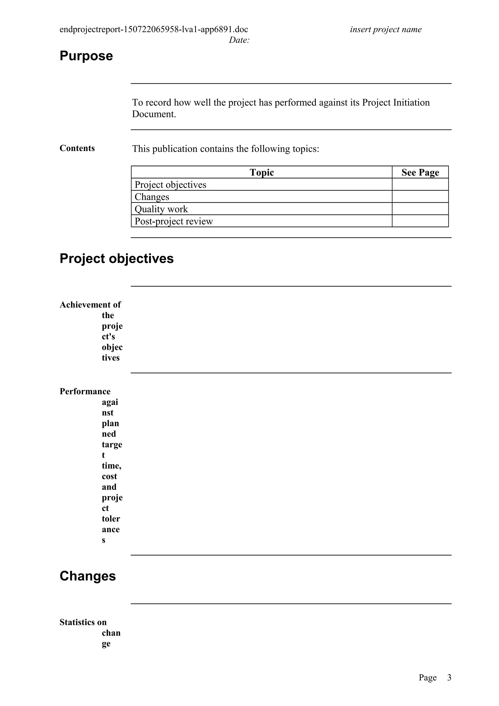 endprojectreport-150722065958-lva1-app6891.doc insert project name
Date:
Purpose
To record how well the project has performed against its Project Initiation
Document.
Contents This publication contains the following topics:
Topic See Page
Project objectives
Changes
Quality work
Post-project review
Project objectives
Achievement of
the
proje
ct's
objec
tives
Performance
agai
nst
plan
ned
targe
t
time,
cost
and
proje
ct
toler
ance
s
Changes
Statistics on
chan
ge
Page 3