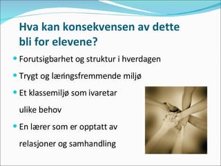 Hva kan konsekvensen av dette  bli for elevene? Forutsigbarhet og struktur i hverdagen Trygt og læringsfremmende miljø  Et klassemiljø som ivaretar  ulike behov En lærer som er opptatt av  relasjoner og samhandling 