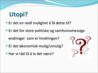 Utopi? Er det en reell mulighet å få dette til? Er det for store politiske og samfunnsmessige  endringer  som er hindringen? Er det økonomisk mulig/umulig? Har vi råd til å la det være? 