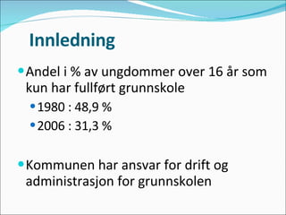 Innledning Andel i % av ungdommer over 16 år som kun har fullført grunnskole 1980 : 48,9 % 2006 : 31,3 % Kommunen har ansvar for drift og administrasjon for grunnskolen 