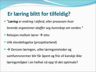 Er læring blitt for tilfeldig? ” Læring  er endring i atferd, eller prosessen hvor levende organismer skaffer seg kunnskap om verden.” Relasjon mellom lærer    elev Ulik elevdeltagelse (prosjektarbeid)    Dersom læringen, ulike læringsmetoder og samfunnsnormer blir får åpent og frie vil kanskje ikke læringsmiljøet i sin helhet nå opp til det optimale? 