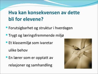 Hva kan konsekvensen av dette  bli for elevene? Forutsigbarhet og struktur i hverdagen Trygt og læringsfremmende miljø  Et klassemiljø som ivaretar  ulike behov En lærer som er opptatt av  relasjoner og samhandling 