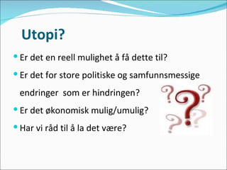 Utopi? Er det en reell mulighet å få dette til? Er det for store politiske og samfunnsmessige  endringer  som er hindringen? Er det økonomisk mulig/umulig? Har vi råd til å la det være? 