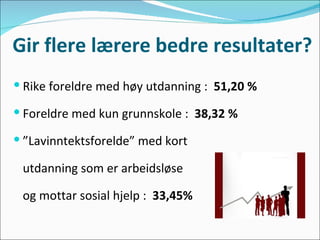 Gir flere lærere bedre resultater? Rike foreldre med høy utdanning :  51,20 % Foreldre med kun grunnskole :  38,32 % ” Lavinntektsforelde” med kort  utdanning som er arbeidsløse  og mottar sosial hjelp :  33,45% 