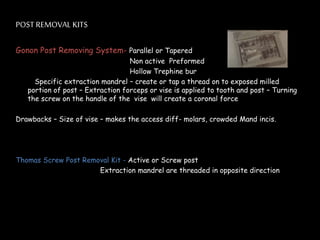 POST REMOVAL KITS
Gonon Post Removing System- Parallel or Tapered
Non active Preformed
Hollow Trephine bur
Specific extraction mandrel – create or tap a thread on to exposed milled
portion of post – Extraction forceps or vise is applied to tooth and post – Turning
the screw on the handle of the vise will create a coronal force
Drawbacks – Size of vise – makes the access diff- molars, crowded Mand incis.
Thomas Screw Post Removal Kit - Active or Screw post
Extraction mandrel are threaded in opposite direction
 