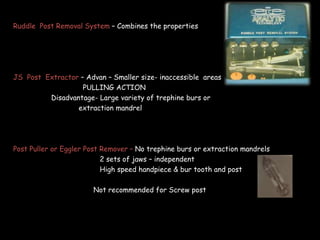 Ruddle Post Removal System – Combines the properties
JS Post Extractor – Advan – Smaller size- inaccessible areas
PULLING ACTION
Disadvantage- Large variety of trephine burs or
extraction mandrel
Post Puller or Eggler Post Remover – No trephine burs or extraction mandrels
2 sets of jaws – independent
High speed handpiece & bur tooth and post
Not recommended for Screw post
 