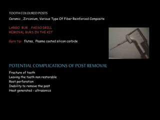 TOOTHCOLOUREDPOSTS
Ceramic , Zirconium, Various Type Of Fiber Reinforced Composite
LARGO BUR , PAESO DRILL
REMOVAL BURS IN THE KIT
Gyro tip- flutes, Plasma coated silicon carbide
POTENTIALCOMPLICATIONS OF POST REMOVAL
Fracture of tooth
Leaving the tooth non restorable
Root perforation
Inability to remove the post
Heat generated - ultrasonics
 