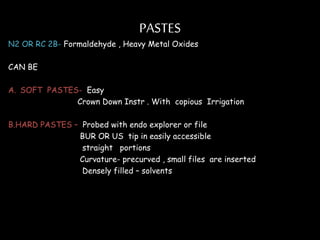 PASTES
N2 OR RC 2B- Formaldehyde , Heavy Metal Oxides
CAN BE
A. SOFT PASTES- Easy
Crown Down Instr . With copious Irrigation
B.HARD PASTES – Probed with endo explorer or file
BUR OR US tip in easily accessible
straight portions
Curvature- precurved , small files are inserted
Densely filled – solvents
 