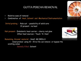 GUTTA PERCHA REMOVAL
• Relative ease of removal
• Combination of Heat, Solvent and Mechanical Instrumentation
Initial probing - Rule out - possibility of solid core
If present – no heat
Not present- Endodontic heat carrier – cherry red glow
Other heat sources – Touch ’N Heat
Remaining Coronal material – Small GG DRILLS
Canal probed using 10 – 15 no file can remove or bypass the
existing cones
Densely filled- Solvent
 