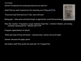 TECHNIQUE
Solvent introduced into coronal portions acts as reservior
Small files are used to penetrate the remaining root filling and SA
Precurved rigid files such as C+ files- more efficient
Radiograph – taken when estimated length is approached- avoid Overextending
Once WL reached – Progressive Larger diameter hand files - rotated in Passive, non binding
clockwise reaming motion – Remove bulk of GP
Frequent replenishment of solvent
When last loose fitting instrument – removed clean- solvent acts as Irrigant.
Solvent removed with paper points
Use kinked small files, probe the canal wall for irregularities
 