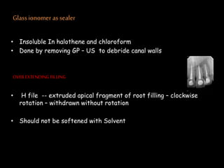 Glass ionomer assealer
• Insoluble In halothene and chloroform
• Done by removing GP – US to debride canal walls
OVEREXTENDINGFILLING
• H file -- extruded apical fragment of root filling – clockwise
rotation – withdrawn without rotation
• Should not be softened with Solvent
 