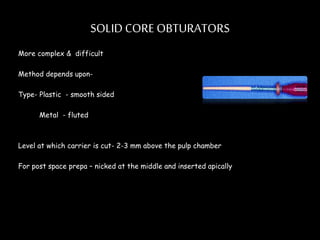 SOLID CORE OBTURATORS
More complex & difficult
Method depends upon-
Type- Plastic - smooth sided
Metal - fluted
Level at which carrier is cut- 2-3 mm above the pulp chamber
For post space prepa – nicked at the middle and inserted apically
 