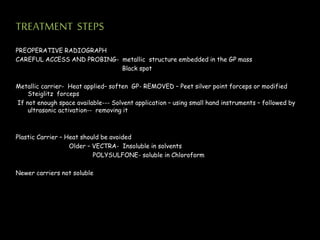 TREATMENT STEPS
PREOPERATIVE RADIOGRAPH
CAREFUL ACCESS AND PROBING- metallic structure embedded in the GP mass
Black spot
Metallic carrier- Heat applied– soften GP- REMOVED – Peet silver point forceps or modified
Steiglitz forceps
If not enough space available--- Solvent application – using small hand instruments – followed by
ultrasonic activation-- removing it
Plastic Carrier – Heat should be avoided
Older – VECTRA- Insoluble in solvents
POLYSULFONE- soluble in Chloroform
Newer carriers not soluble
 
