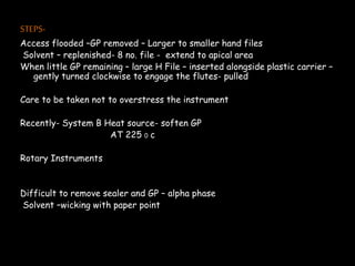 STEPS-
Access flooded –GP removed – Larger to smaller hand files
Solvent – replenished- 8 no. file - extend to apical area
When little GP remaining – large H File – inserted alongside plastic carrier –
gently turned clockwise to engage the flutes- pulled
Care to be taken not to overstress the instrument
Recently- System B Heat source- soften GP
AT 225 0 c
Rotary Instruments
Difficult to remove sealer and GP – alpha phase
Solvent –wicking with paper point
 