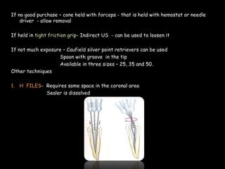 If no good purchase – cone held with forceps - that is held with hemostat or needle
driver - allow removal
If held in tight friction grip- Indirect US - can be used to loosen it
If not much exposure – Caufield silver point retrievers can be used
Spoon with groove in the tip
Available in three sizes – 25, 35 and 50.
Other techniques
1. H FILES- Requires some space in the coronal area
Sealer is dissolved
 